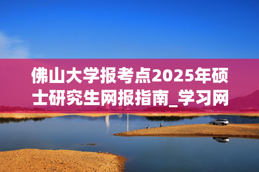 佛山大学报考点2025年硕士研究生网报指南_学习网官网