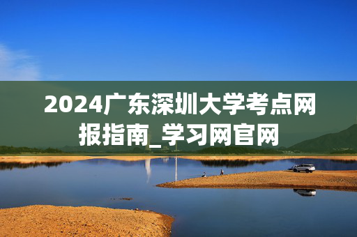 2024广东深圳大学考点网报指南_学习网官网