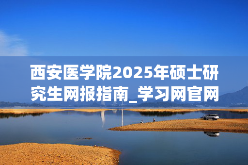 西安医学院2025年硕士研究生网报指南_学习网官网