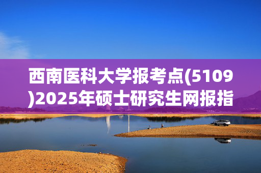 西南医科大学报考点(5109)2025年硕士研究生网报指南_学习网官网