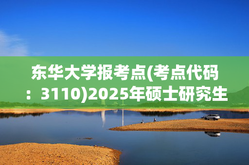 东华大学报考点(考点代码：3110)2025年硕士研究生网报指南_学习网官网