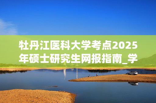 牡丹江医科大学考点2025年硕士研究生网报指南_学习网官网