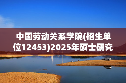 中国劳动关系学院(招生单位12453)2025年硕士研究生网报指南_学习网官网