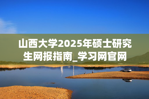 山西大学2025年硕士研究生网报指南_学习网官网