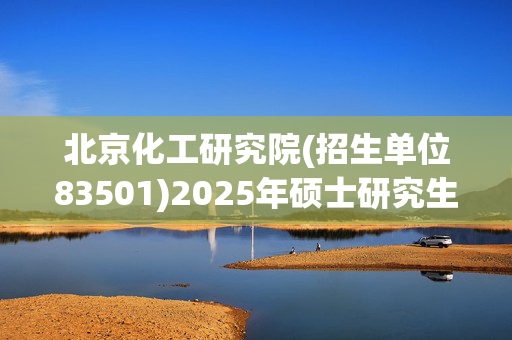 北京化工研究院(招生单位83501)2025年硕士研究生网报指南_学习网官网