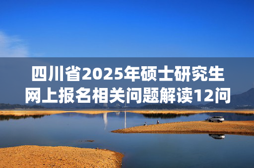 四川省2025年硕士研究生网上报名相关问题解读12问_学习网官网