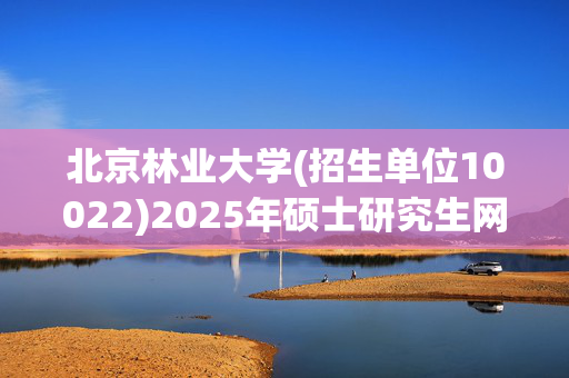 北京林业大学(招生单位10022)2025年硕士研究生网报指南_学习网官网