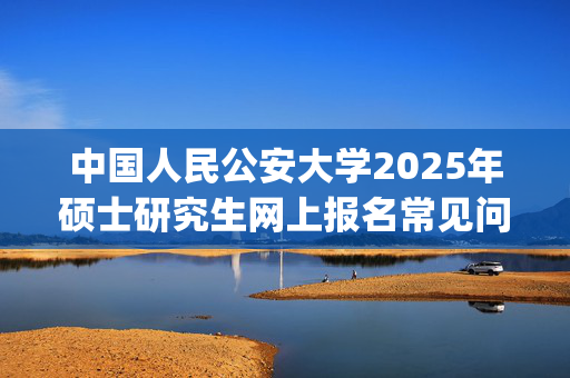 中国人民公安大学2025年硕士研究生网上报名常见问题解答_学习网官网