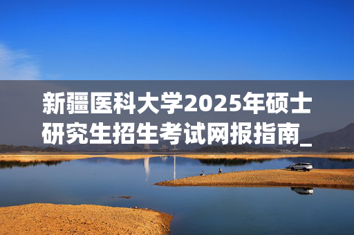 新疆医科大学2025年硕士研究生招生考试网报指南_学习网官网