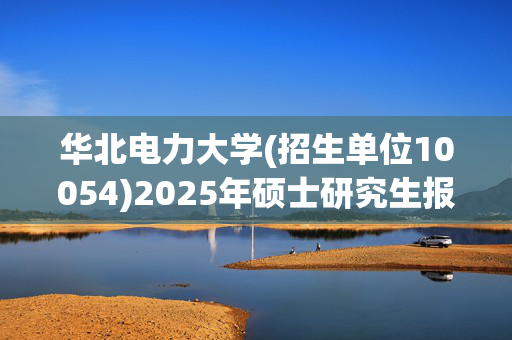 华北电力大学(招生单位10054)2025年硕士研究生报考指南_学习网官网