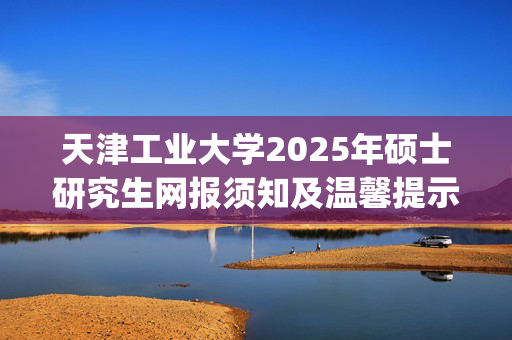 天津工业大学2025年硕士研究生网报须知及温馨提示_学习网官网