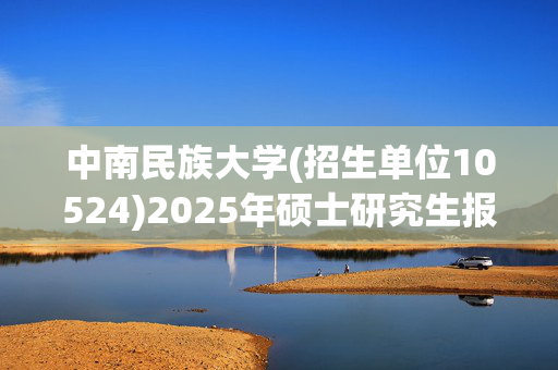 中南民族大学(招生单位10524)2025年硕士研究生报考指南_学习网官网