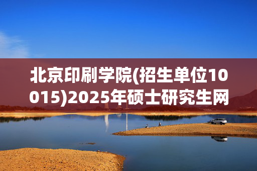 北京印刷学院(招生单位10015)2025年硕士研究生网报指南_学习网官网