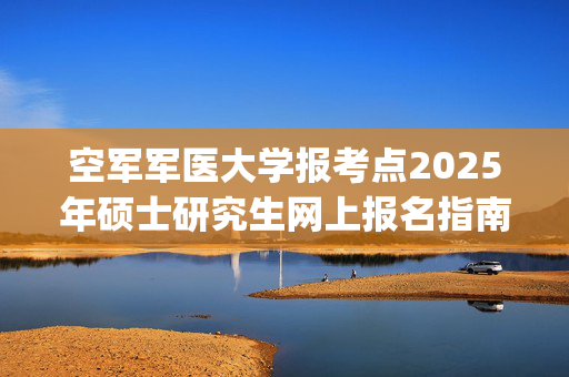 空军军医大学报考点2025年硕士研究生网上报名指南_学习网官网