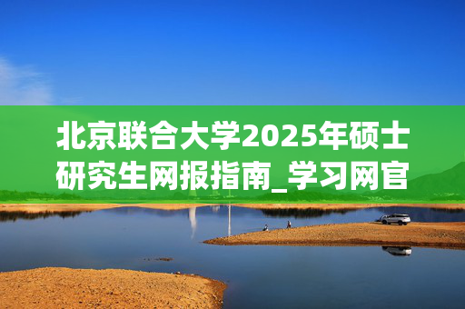 北京联合大学2025年硕士研究生网报指南_学习网官网