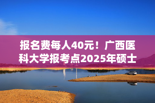 报名费每人40元！广西医科大学报考点2025年硕士研究生网上报名指南_学习网官网