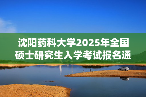 沈阳药科大学2025年全国硕士研究生入学考试报名通知_学习网官网