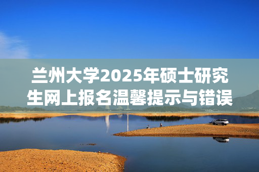 兰州大学2025年硕士研究生网上报名温馨提示与错误信息通报_学习网官网