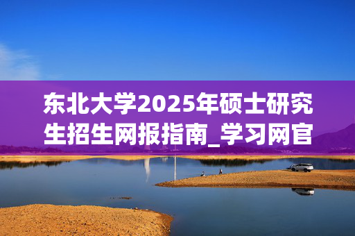 东北大学2025年硕士研究生招生网报指南_学习网官网