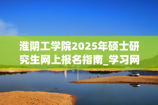 淮阴工学院2025年硕士研究生网上报名指南_学习网官网