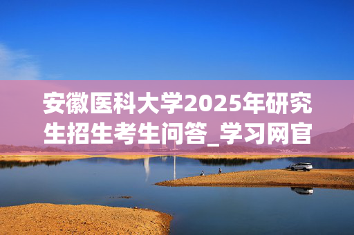 安徽医科大学2025年研究生招生考生问答_学习网官网