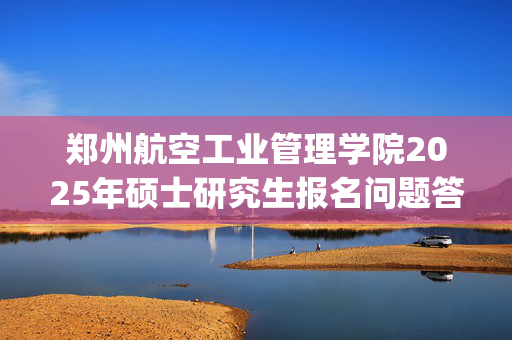 郑州航空工业管理学院2025年硕士研究生报名问题答疑_学习网官网