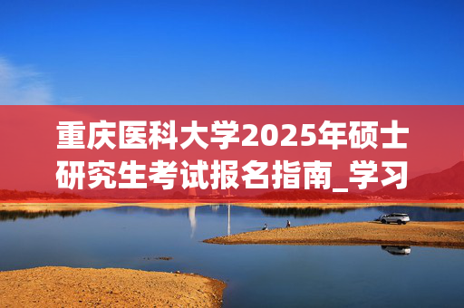 重庆医科大学2025年硕士研究生考试报名指南_学习网官网