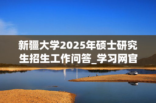 新疆大学2025年硕士研究生招生工作问答_学习网官网