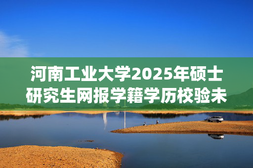 河南工业大学2025年硕士研究生网报学籍学历校验未通过考生名单_学习网官网