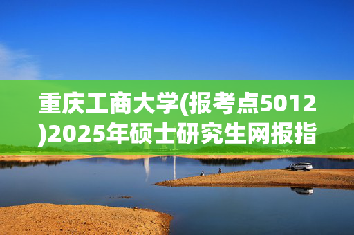 重庆工商大学(报考点5012)2025年硕士研究生网报指南_学习网官网