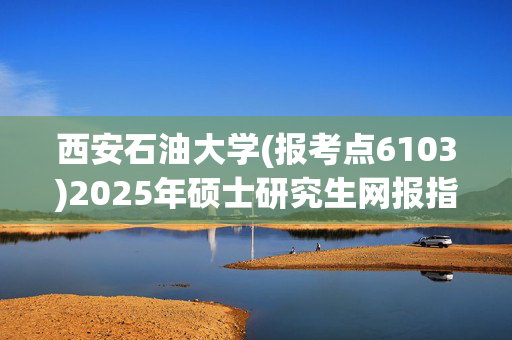 西安石油大学(报考点6103)2025年硕士研究生网报指南_学习网官网