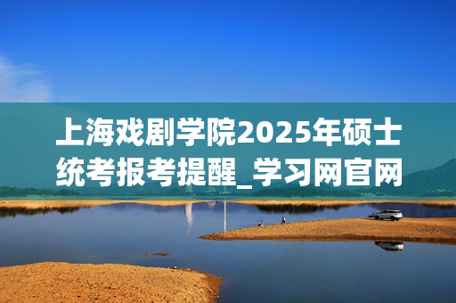 上海戏剧学院2025年硕士统考报考提醒_学习网官网