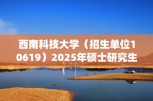 西南科技大学（招生单位10619）2025年硕士研究生网报指南_学习网官网