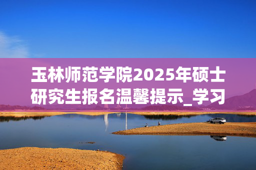 玉林师范学院2025年硕士研究生报名温馨提示_学习网官网