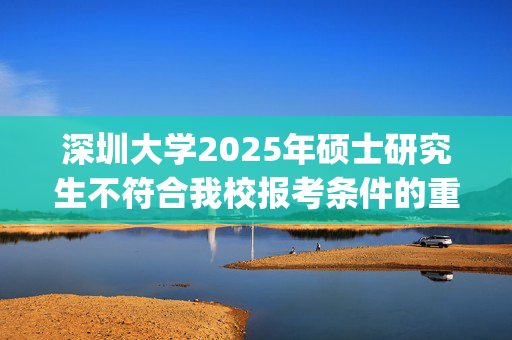 深圳大学2025年硕士研究生不符合我校报考条件的重要提示_学习网官网