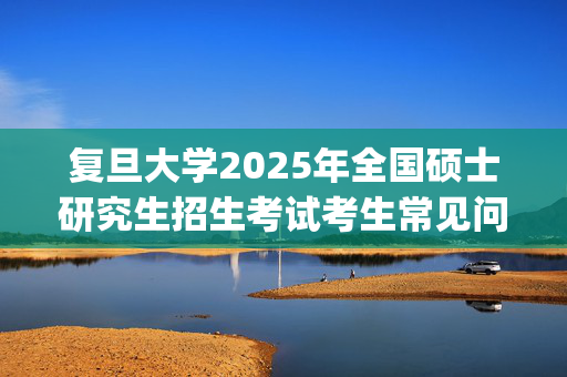 复旦大学2025年全国硕士研究生招生考试考生常见问题Q&A_学习网官网