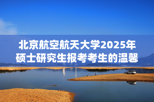 北京航空航天大学2025年硕士研究生报考考生的温馨提示_学习网官网