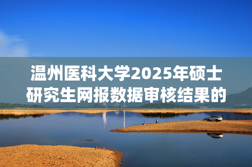 温州医科大学2025年硕士研究生网报数据审核结果的指南_学习网官网