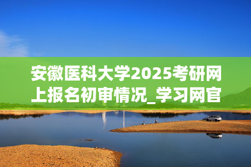 安徽医科大学2025考研网上报名初审情况_学习网官网