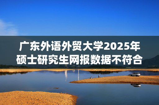 广东外语外贸大学2025年硕士研究生网报数据不符合规定的重要提示_学习网官网