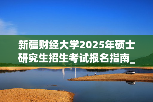 新疆财经大学2025年硕士研究生招生考试报名指南_学习网官网