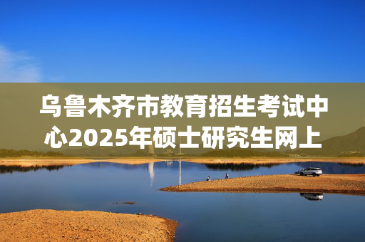 乌鲁木齐市教育招生考试中心2025年硕士研究生网上报名指南_学习网官网