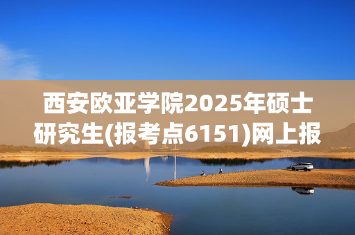 西安欧亚学院2025年硕士研究生(报考点6151)网上报名指南_学习网官网