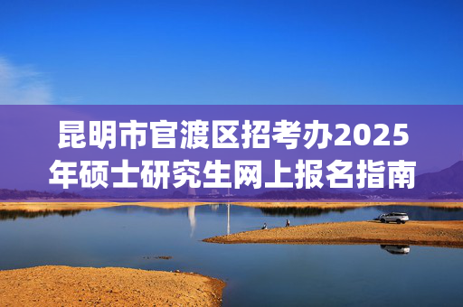 昆明市官渡区招考办2025年硕士研究生网上报名指南_学习网官网