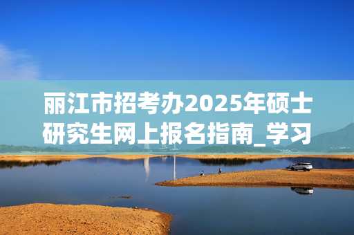 丽江市招考办2025年硕士研究生网上报名指南_学习网官网