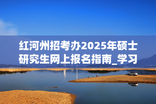 红河州招考办2025年硕士研究生网上报名指南_学习网官网