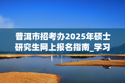 普洱市招考办2025年硕士研究生网上报名指南_学习网官网