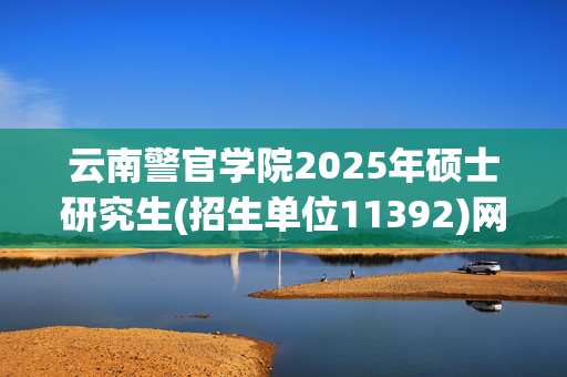 云南警官学院2025年硕士研究生(招生单位11392)网上报名指南_学习网官网