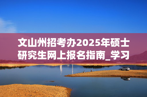 文山州招考办2025年硕士研究生网上报名指南_学习网官网