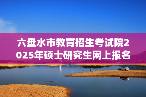 六盘水市教育招生考试院2025年硕士研究生网上报名指南_学习网官网